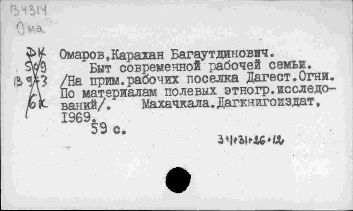 ﻿р>мьн
Омаров,Карахан Багаутдинович.
Быт современной рабочей семьи.
/На прим.рабочих поселка Дагест.Огни. По материалам полевых этногр.исследований/. Махачкала.Дагкнигоиздат, 1969.
59 с»